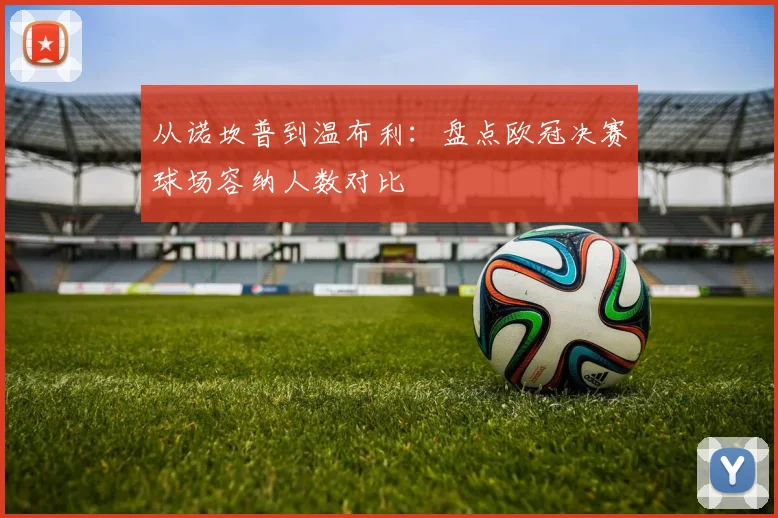 从诺坎普到温布利：盘点欧冠决赛球场容纳人数对比