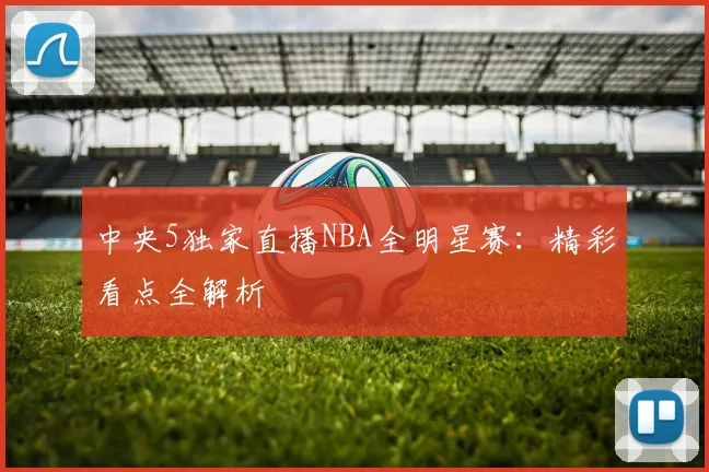 中央5独家直播NBA全明星赛:精彩看点全解析