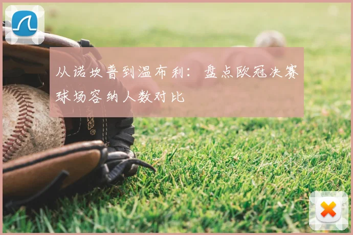 从诺坎普到温布利：盘点欧冠决赛球场容纳人数对比