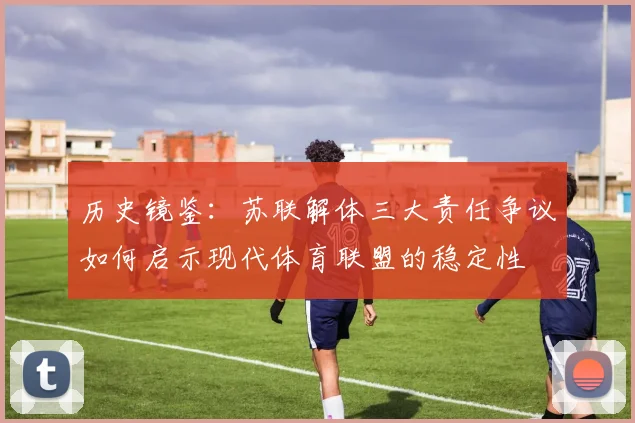 历史镜鉴：苏联解体三大责任争议如何启示现代体育联盟的稳定性